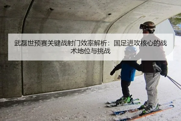 武磊世预赛关键战射门效率解析：国足进攻核心的战术地位与挑战