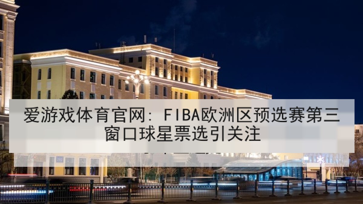 爱游戏体育官网: FIBA欧洲区预选赛第三窗口球星票选引关注