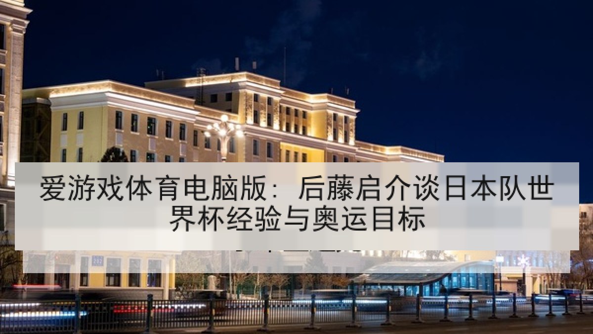 爱游戏体育电脑版: 后藤启介谈日本队世界杯经验与奥运目标
