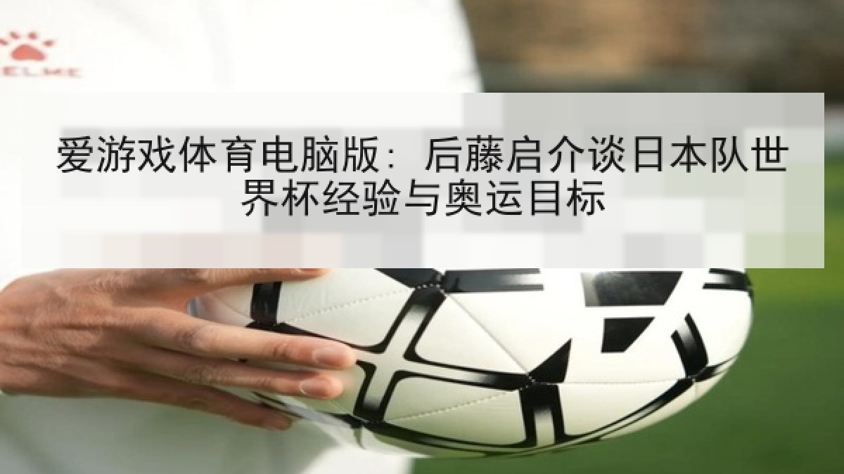 爱游戏体育电脑版: 后藤启介谈日本队世界杯经验与奥运目标