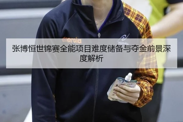 张博恒世锦赛全能项目难度储备与夺金前景深度解析